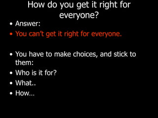 How do you get it right for everyone? Answer: You can’t get it right for everyone. You have to make choices, and stick to them: Who is it for?  What.. How… 