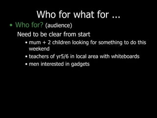 Who for what for ... Who for?   (audience) Need to be clear from start mum + 2 children looking for something to do this weekend teachers of yr5/6 in local area with whiteboards men interested in gadgets 