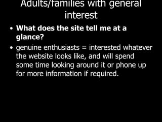 Adults/families with general interest What does the site tell me at a glance? genuine enthusiasts = interested whatever the website looks like, and will spend some time looking around it or phone up for more information if required.  