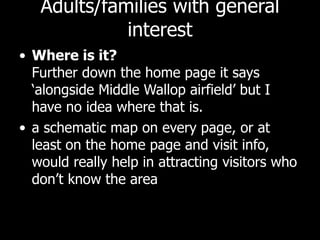 Adults/families with general interest Where is it?  Further down the home page it says ‘alongside Middle Wallop airfield’ but I have no idea where that is.  a schematic map on every page, or at least on the home page and visit info, would really help in attracting visitors who don’t know the area 