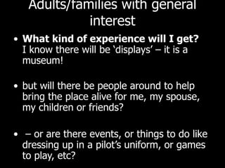 Adults/families with general interest What kind of experience will I get? I know there will be ‘displays’ – it is a museum!  but will there be people around to help bring the place alive for me, my spouse, my children or friends? –  or are there events, or things to do like dressing up in a pilot’s uniform, or games to play, etc?  