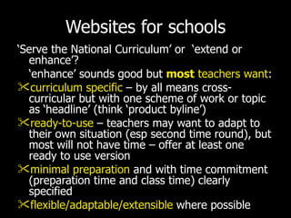 Websites for schools ‘ Serve the National Curriculum’ or  ‘extend or enhance’? ‘ enhance’ sounds good but   most  teachers want : curriculum specific  – by all means cross-curricular but with one scheme of work or topic as ‘headline’ (think ‘product byline’) ready-to-use  – teachers may want to adapt to their own situation (esp second time round), but most will not have time – offer at least one ready to use version minimal preparation  and with time commitment (preparation time and class time) clearly specified flexible/adaptable/extensible  where possible 