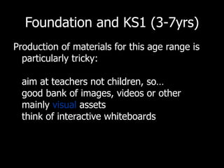 Foundation and KS1 (3-7yrs) Production of materials for this age range is particularly tricky: aim at teachers not children, so… good bank of images, videos or other mainly  visual  assets  think of interactive whiteboards 