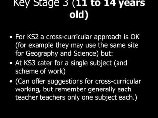 Key Stage 3  ( 11 to 14 years old) For KS2 a cross-curricular approach is OK (for example they may use the same site for Geography and Science) but: At KS3 cater for a single subject (and scheme of work) (Can offer suggestions for cross-curricular working, but remember generally each teacher teachers only one subject each.) 