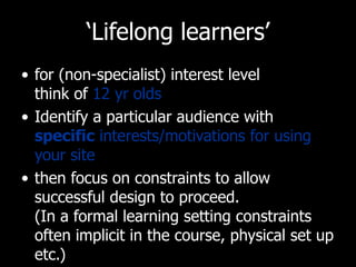 ‘ Lifelong learners’ for (non-specialist) interest level  think of  12 yr olds Identify a particular audience with  specific  interests/motivations for using your site then focus on constraints to allow successful design to proceed.  (In a formal learning setting constraints often implicit in the course, physical set up etc.) 