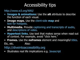 Accessibility tips http://www.w3.org/WAI/ Images & animations :  Use the  alt  attribute to describe the function of each visual.  Image maps.  Use the  client-side  map  and  text for hotspots .  Multimedia.  Provide  captioning and transcripts of audio , and  descriptions of video .  Hypertext links .  Use text that makes sense when read out of context. For example, avoid "click here."  Frames.  Use the  noframes  element and meaningful  titles .  Etc, etc.  Also: http://diveintoaccessibility.org   Illustrates real life implications e.g.  Javascript 