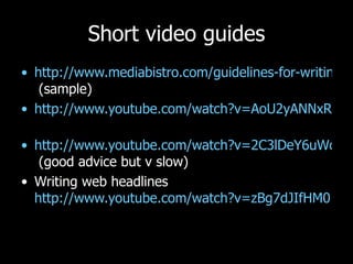 Short video guides http://www.mediabistro.com/guidelines-for-writing-online-12-ondemandvideo.html  (sample) http://www.youtube.com/watch?v=AoU2yANNxRs&eurl=http://inside.123-reg.co.uk/archives/video-writing-your-web-copy   http://www.youtube.com/watch?v=2C3lDeY6uWc&feature=related  (good advice but v slow) Writing web headlines  http://www.youtube.com/watch?v=zBg7dJIfHM0   