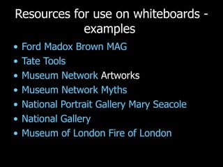 Resources for use on whiteboards - examples  Ford Madox Brown MAG Tate Tools Museum Network  Artworks Museum Network Myths National Portrait Gallery Mary Seacole National Gallery Museum of London Fire of London 