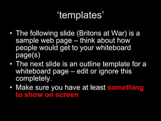 ‘ templates’ The following slide (Britons at War) is a sample web page – think about how people would get to your whiteboard page(s) The next slide is an outline template for a whiteboard page – edit or ignore this completely.  Make sure you have at least  something to show on screen 