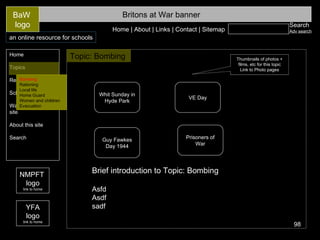 Search Adv search Britons at War banner Home Topics Resources Schools area Ways to use this site About this site Search BaW  logo Home | About | Links | Contact | Sitemap an online resource for schools NMPFT  logo link to home YFA logo link to home Topic: Bombing   Thumbnails of photos + films, etc for this topic Link to Photo pages Bombing Rationing Local life Home Guard Women and children Evacuation Guy Fawkes Day 1944 Prisoners of War Whit Sunday in Hyde Park VE Day Brief introduction to Topic: Bombing Asfd Asdf sadf 