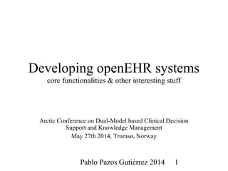 Pablo Pazos Gutiérrez 2014 1
Developing openEHR systems
core functionalities & other interesting stuff
Arctic Conference on Dual-Model based Clinical Decision
Support and Knowledge Management
May 27th 2014, Tromsø, Norway
 