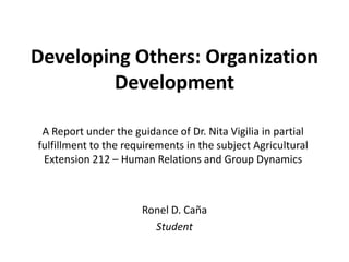 Developing Others: Organization
         Development

 A Report under the guidance of Dr. Nita Vigilia in partial
fulfillment to the requirements in the subject Agricultural
 Extension 212 – Human Relations and Group Dynamics



                      Ronel D. Caña
                        Student
 