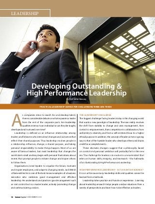 36    humanCapital I DECEMBER 2008
LEADERSHIP
Developing Outstanding &
High Performance Leadership
By Prof Sattar Bawany
A
s companies strive to search for and develop talent,
there is considerable debate on what separates a leader
from the rest of the corporate pack. Are leadership
qualities intrinsic to an individual or can they be taught,
developed and nurtured over time?
Leadership is defined as an influence relationship among
leaders and followers who intend real changes and outcomes that
reflect their shared purposes. Thus leadership involves people in
a relationship, influence, change, a shared purpose, and taking
personal responsibility to make things happen. Most of us are
aware of famous leaders, but most leadership that changes the
world starts small and may begin with personal frustrations about
events that prompt people to initiate change and inspire others
to follow them.
Organisations need leaders to visualise the future, motivate
and inspire employees, and adapt to changing needs. Jack Welsh
of General Electric is one of the best-known examples of a business
executive who combines good management and effective
leadership. He understands and practices good management such
as cost control but is a master leader, actively promoting change
and communicating a vision.
The Leadership Challenge
The biggest challenge facing leaders today is the changing world
that wants a new paradigm of leadership. The new reality involves
the shift from stability to change and crisis management, from
control to empowerment, from competition to collaboration, from
uniformity to diversity, and from a self-centered focus to a higher
ethical purpose. In addition, the concept of leader as hero is giving
way to that of the humble leader who develops others and shares
credit for accomplishments.
These dramatic changes suggest that a philosophy based
on control and personal ambition will probably fail in the new
era. The challenge for leaders is to evolve to a new mindset that
relies on human skills, integrity, and teamwork – the hallmarks
of an Outstanding & High Performance Leadership.
High Performance Leadership – Is it an Art or Science?
It is an art because many leadership skills and qualities cannot be
learned from a textbook.
Leadership takes practice and hands-on experience. Learning
about leadership research helps people analyse situations from a
variety of perspectives and learn how to be effective as leaders.
Practical Leadership Advice for Challenging Times Like These
 