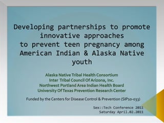Developing partnerships to promote innovative approaches to prevent teen pregnancy among American Indian & Alaska Native youth Alaska Native Tribal Health ConsortiumInter  Tribal Council Of Arizona, Inc.Northwest Portland Area Indian Health BoardUniversity Of Texas Prevention Research Center Funded by the Centers for Disease Control & Prevention (SIP10-033) Sex::Tech Conference 2011 Saturday April.02.2011 