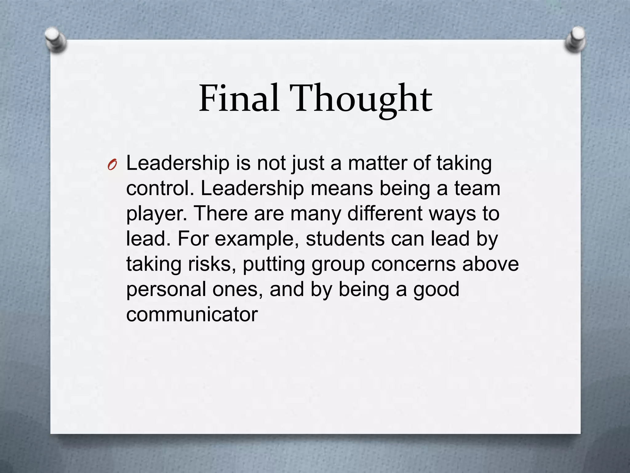 Final Thought
O Leadership is not just a matter of taking

control. Leadership means being a team
player. There are many different ways to
lead. For example, students can lead by
taking risks, putting group concerns above
personal ones, and by being a good
communicator

 
