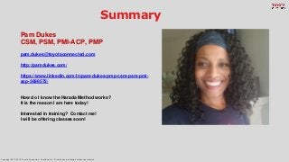 Copyright 2017-2018. Toyota Connected. Confidential -- Distribution prohibited without permission.
Summary
Pam Dukes
CSM, PSM, PMI-ACP, PMP
pam.dukes@toyotaconnected.com
http://pamdukes.com/
https://www.linkedin.com/in/pam-dukes-pmp-csm-psm-pmi-
acp-3698572/
How do I know the Harada Method works?
It is the reason I am here today!
Interested in training? Contact me!
I will be offering classes soon!
 