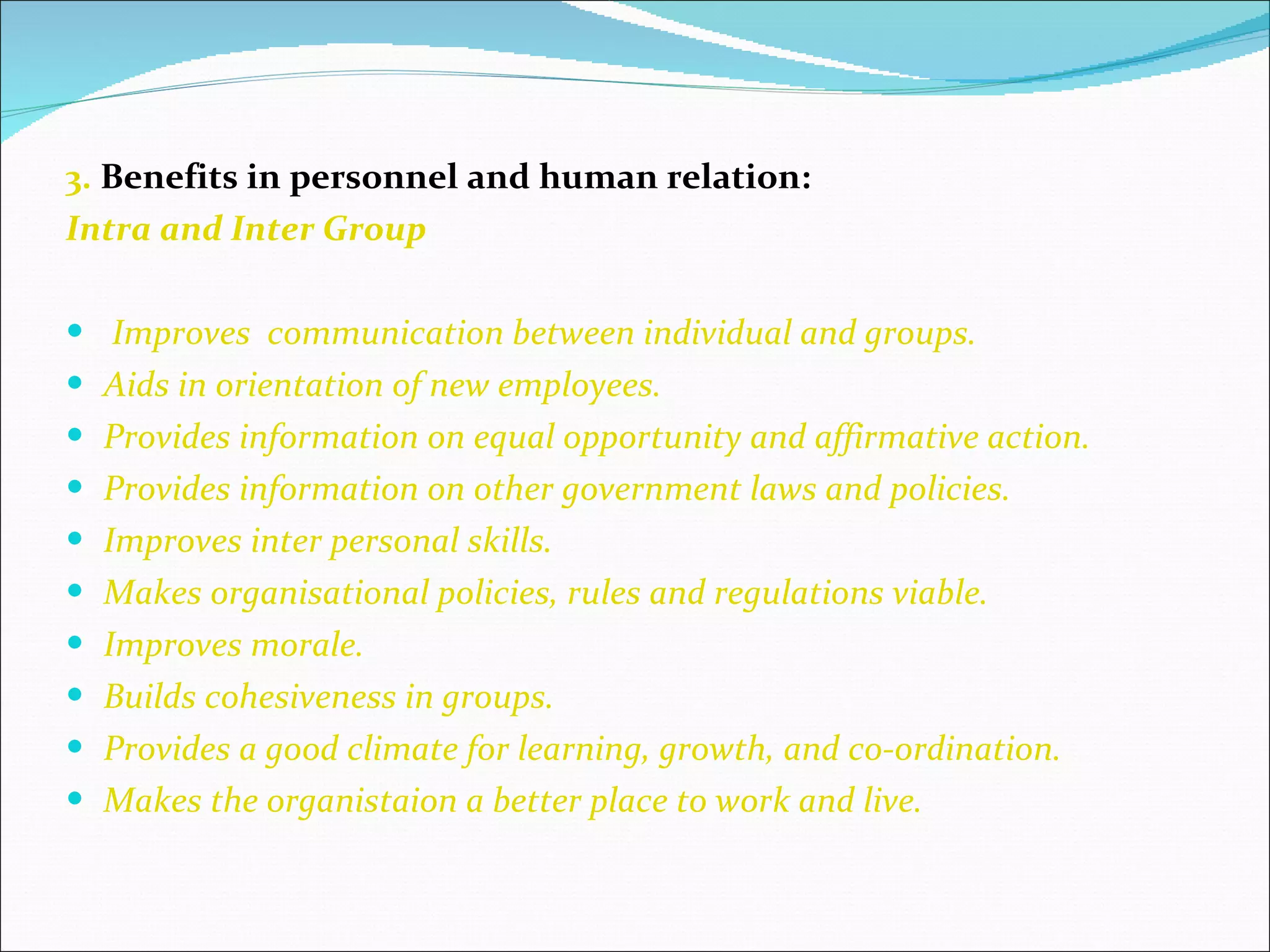 3.  Benefits in personnel and human relation: Intra and Inter Group Improves  communication between individual and groups. Aids in orientation of new employees. Provides information on equal opportunity and affirmative action. Provides information on other government laws and policies. Improves inter personal skills. Makes organisational policies, rules and regulations viable. Improves morale. Builds cohesiveness in groups. Provides a good climate for learning, growth, and co-ordination. Makes the organistaion a better place to work and live. 