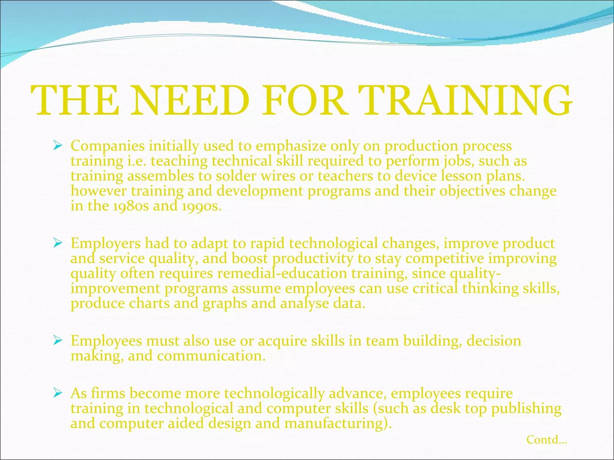 THE NEED FOR TRAINING Companies initially used to emphasize only on production process training i.e. teaching technical skill required to perform jobs, such as training assembles to solder wires or teachers to device lesson plans. however training and development programs and their objectives change in the 1980s and 1990s. Employers had to adapt to rapid technological changes, improve product and service quality, and boost productivity to stay competitive improving quality often requires remedial-education training, since quality-improvement programs assume employees can use critical thinking skills, produce charts and graphs and analyse data. Employees must also use or acquire skills in team building, decision making, and communication. As firms become more technologically advance, employees require training in technological and computer skills (such as desk top publishing and computer aided design and manufacturing). Contd… 