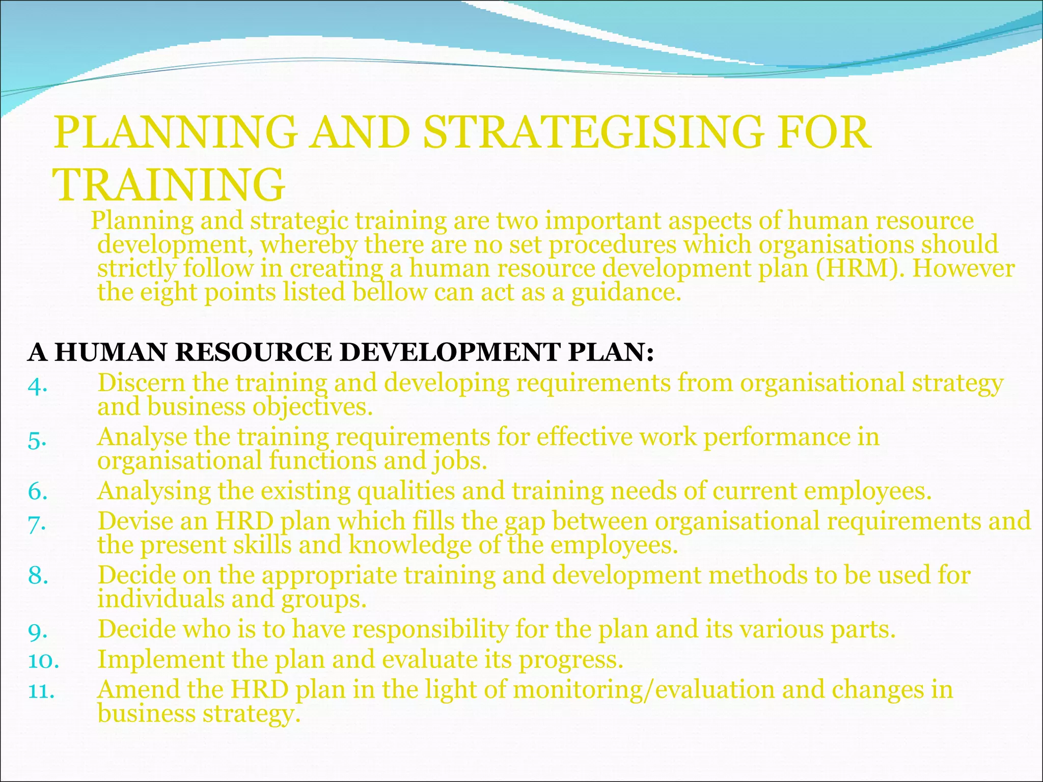 PLANNING AND STRATEGISING FOR TRAINING Planning and strategic training are two important aspects of human resource development, whereby there are no set procedures which organisations should strictly follow in creating a human resource development plan (HRM). However the eight points listed bellow can act as a guidance. A HUMAN RESOURCE DEVELOPMENT PLAN: Discern the training and developing requirements from organisational strategy and business objectives. Analyse the training requirements for effective work performance in organisational functions and jobs. Analysing the existing qualities and training needs of current employees. Devise an HRD plan which fills the gap between organisational requirements and the present skills and knowledge of the employees. Decide on the appropriate training and development methods to be used for individuals and groups. Decide who is to have responsibility for the plan and its various parts. Implement the plan and evaluate its progress.  Amend the HRD plan in the light of monitoring/evaluation and changes in business strategy. 