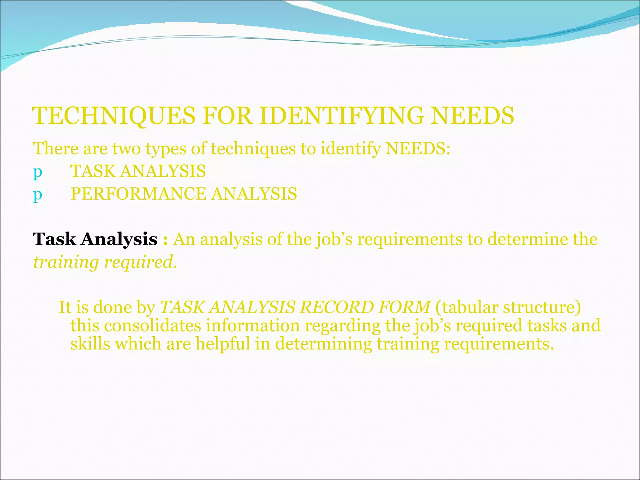 TECHNIQUES FOR IDENTIFYING NEEDS There are two types of techniques to identify NEEDS: TASK ANALYSIS PERFORMANCE ANALYSIS Task Analysis  :  An analysis of the job’s requirements to determine the  training required. It is done by  TASK ANALYSIS RECORD FORM  (tabular structure) this consolidates information regarding the job’s required tasks and skills which are helpful in determining training requirements. 