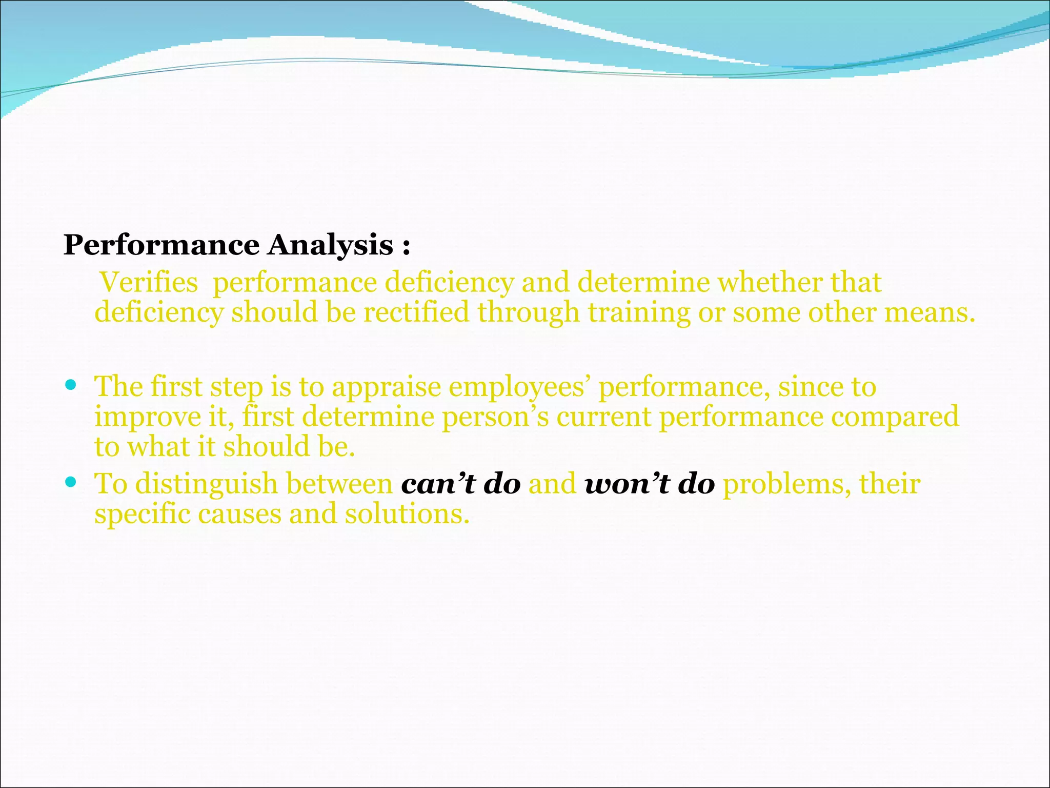Performance Analysis : Verifies  performance deficiency and determine whether that deficiency should be rectified through training or some other means. The first step is to appraise employees’ performance, since to improve it, first determine person’s current performance compared to what it should be. To distinguish between  can’t do  and  won’t do  problems, their specific causes and solutions. 