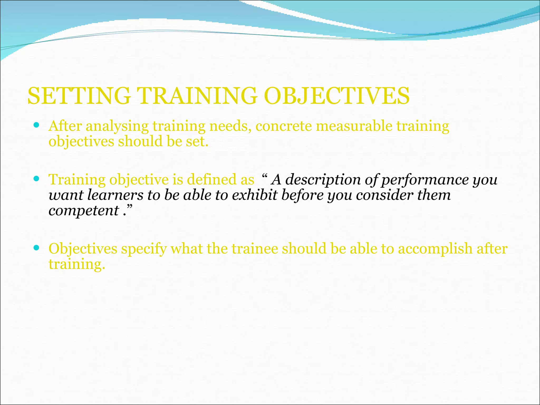SETTING TRAINING OBJECTIVES After analysing training needs, concrete measurable training objectives should be set. Training objective is defined as  “  A description of performance you want learners to be able to exhibit before you consider them competent  .” Objectives specify what the trainee should be able to accomplish after training. 