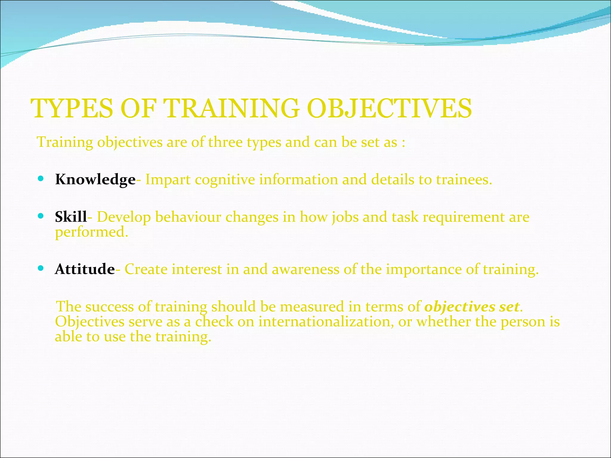 TYPES OF TRAINING OBJECTIVES Training objectives are of three types and can be set as : Knowledge - Impart cognitive information and details to trainees. Skill - Develop behaviour changes in how jobs and task requirement are performed. Attitude - Create interest in and awareness of the importance of training. The success of training should be measured in terms of  objectives set .  Objectives serve as a check on internationalization, or whether the person is able to use the training. 