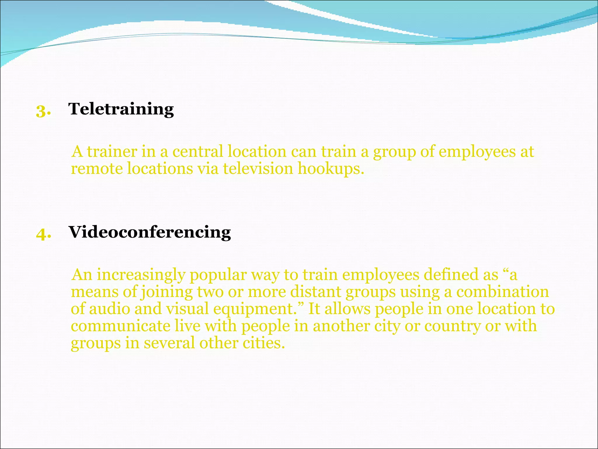 3.  Teletraining A trainer in a central location   can   train a group of employees   at remote locations via television hookups. 4.   Videoconferencing  An increasingly popular way to train employees defined as “a means of joining two or more distant groups using a combination of audio and visual equipment.” It allows people in one location to communicate live with people in another city or country or with groups in several other cities. 
