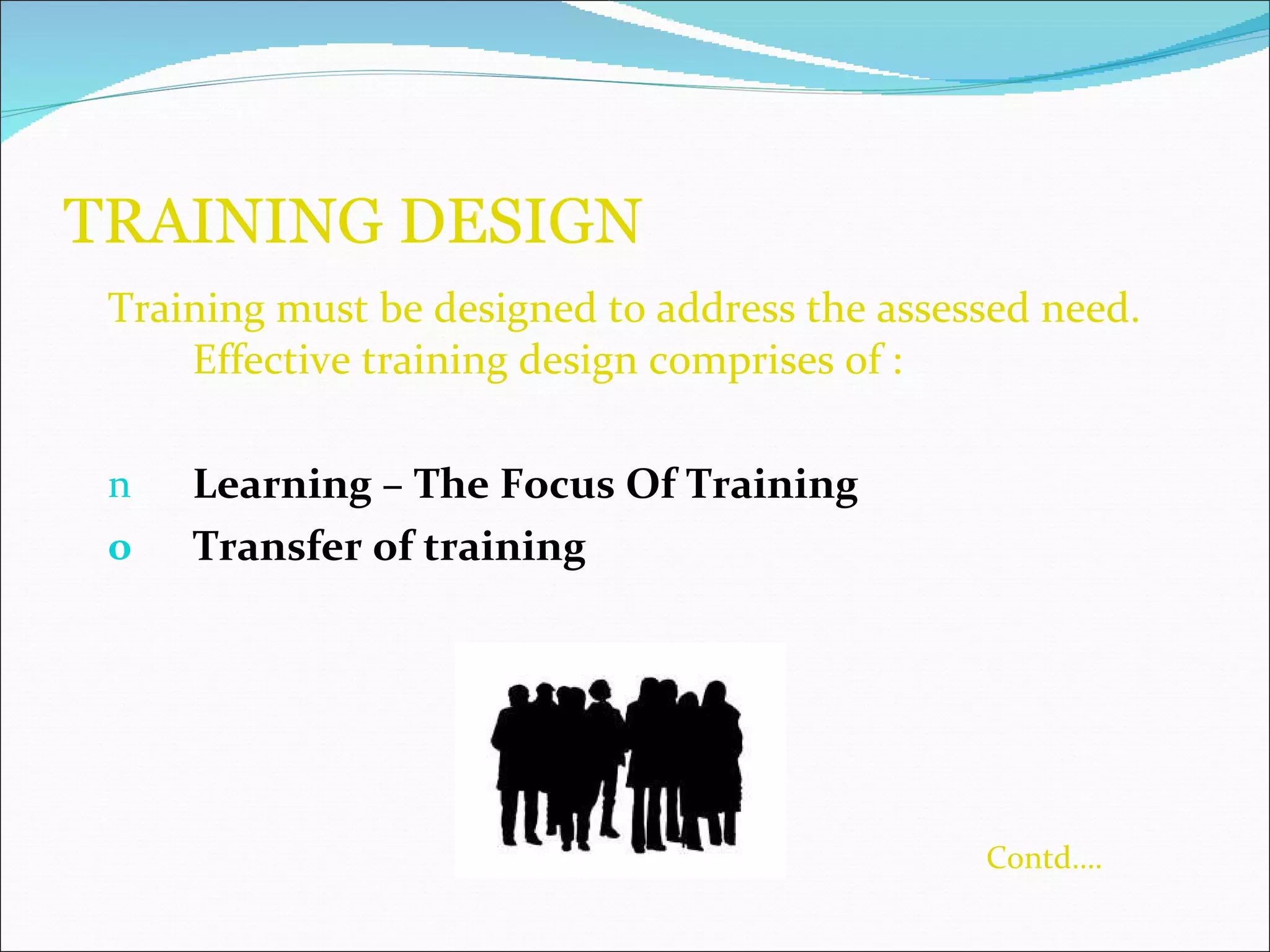 TRAINING DESIGN  Training must be designed to address the assessed need. Effective training design comprises of : Learning – The Focus Of Training  Transfer of training   Contd…. 