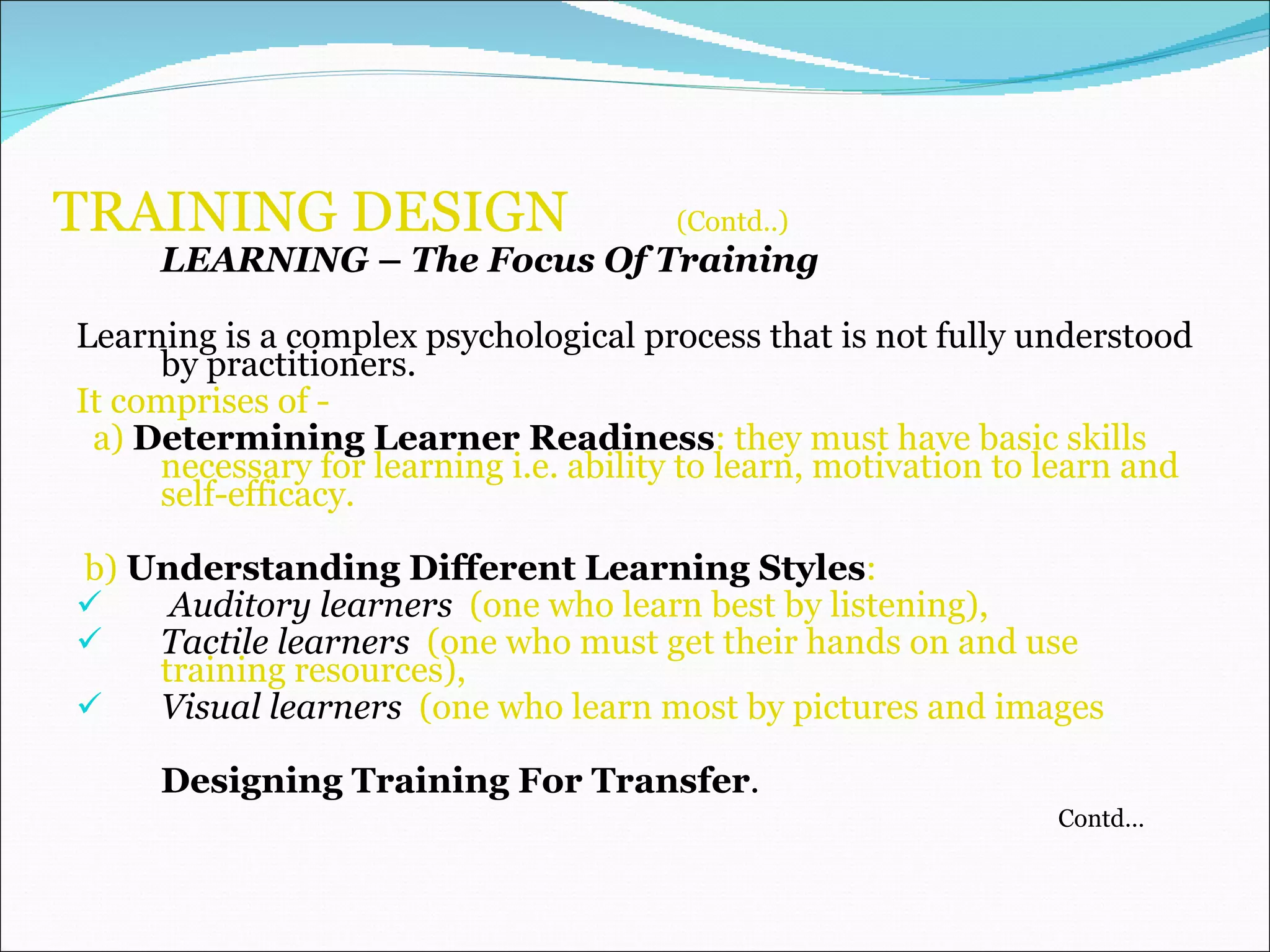 TRAINING DESIGN  (Contd..)   LEARNING  –  The Focus Of Training Learning is a complex psychological process that is not fully understood by practitioners.   It comprises of - a)  Determining Learner Readiness : they must have basic skills necessary for learning i.e. ability to learn, motivation to learn and self-efficacy. b)  Understanding Different Learning Styles :  Auditory learners   (one who learn best by listening), Tactile learners  (one who must get their hands on and use training resources),  Visual learners   (one who learn most by pictures and images  Designing Training For Transfer . Contd… 
