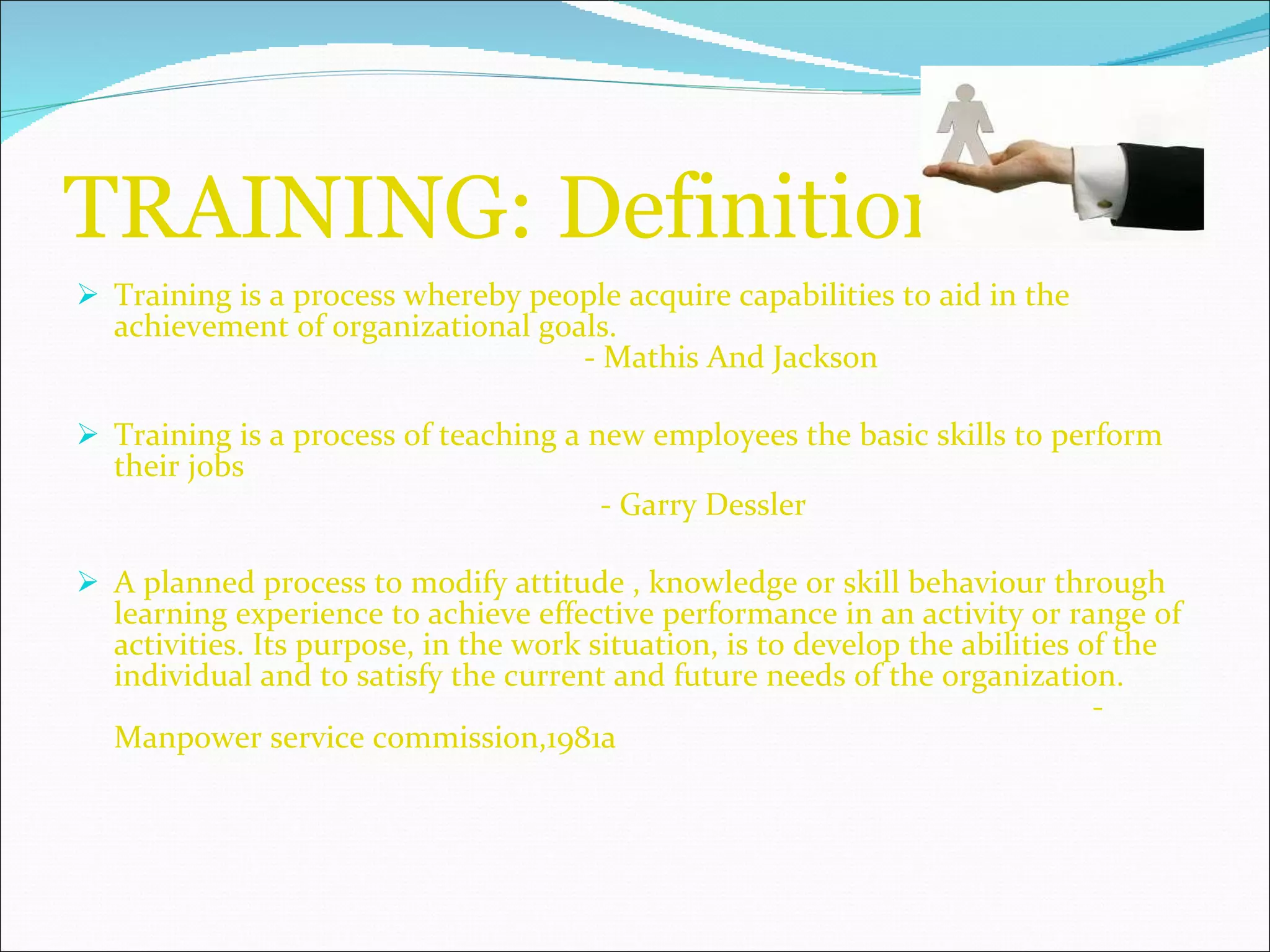 TRAINING: Definition Training is a process whereby people acquire capabilities to aid in the achievement of organizational goals.  - Mathis And Jackson Training is a process of teaching a new employees the basic skills to perform their jobs    - Garry Dessler A planned process to modify attitude , knowledge or skill behaviour through learning experience to achieve effective performance in an activity or range of activities. Its purpose, in the work situation, is to develop the abilities of the individual and to satisfy the current and future needs of the organization.  -Manpower service commission,1981a 