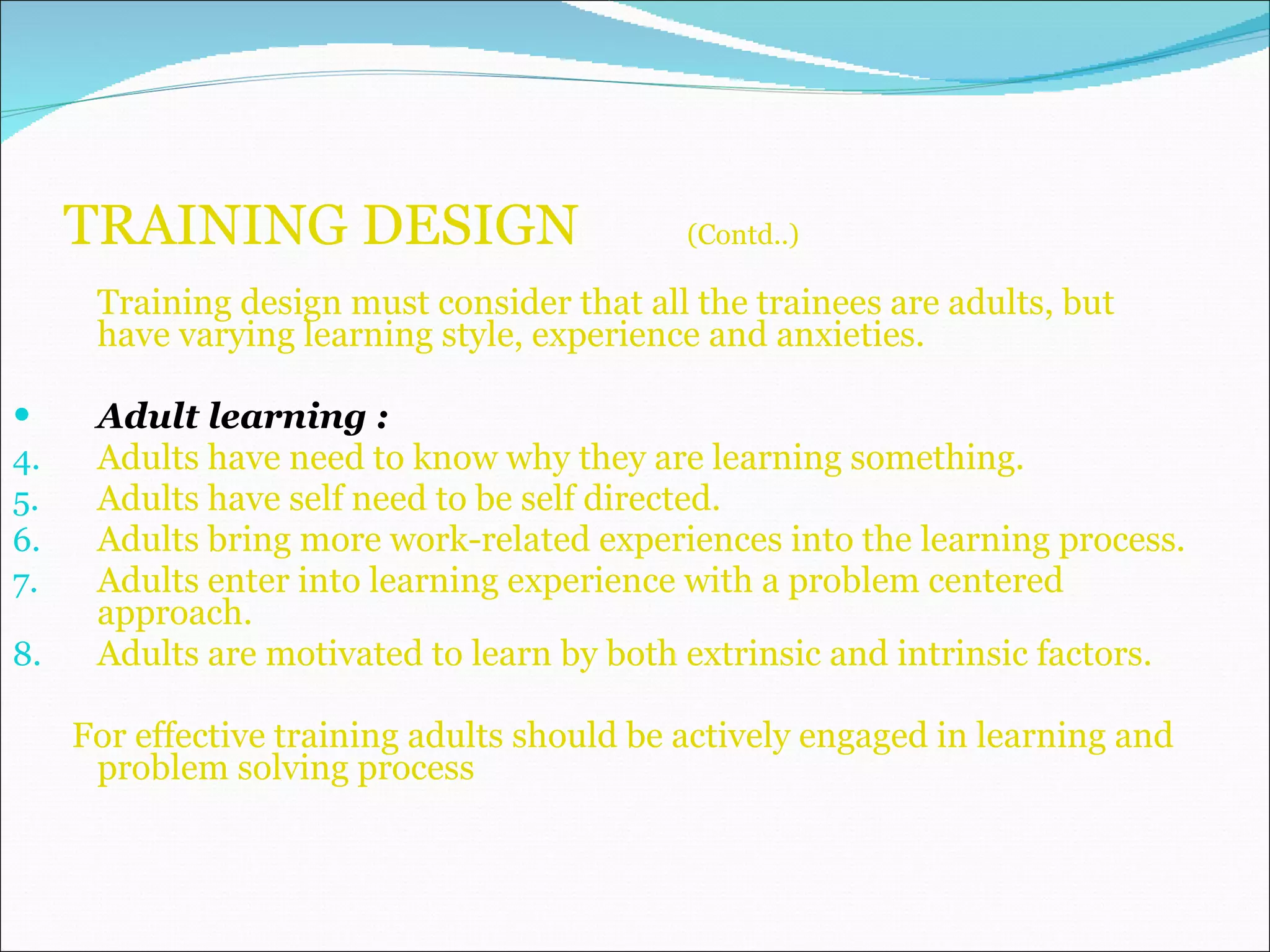 TRAINING DESIGN  (Contd..) Training design must consider that all the trainees are adults, but have varying learning style, experience and anxieties. Adult learning : Adults have need to know why they are learning something. Adults have self need to be self directed. Adults bring more work-related experiences into the learning process. Adults enter into learning experience with a problem centered approach. Adults are motivated to learn by both extrinsic and intrinsic factors. For effective training adults should be actively engaged in learning and problem solving process 