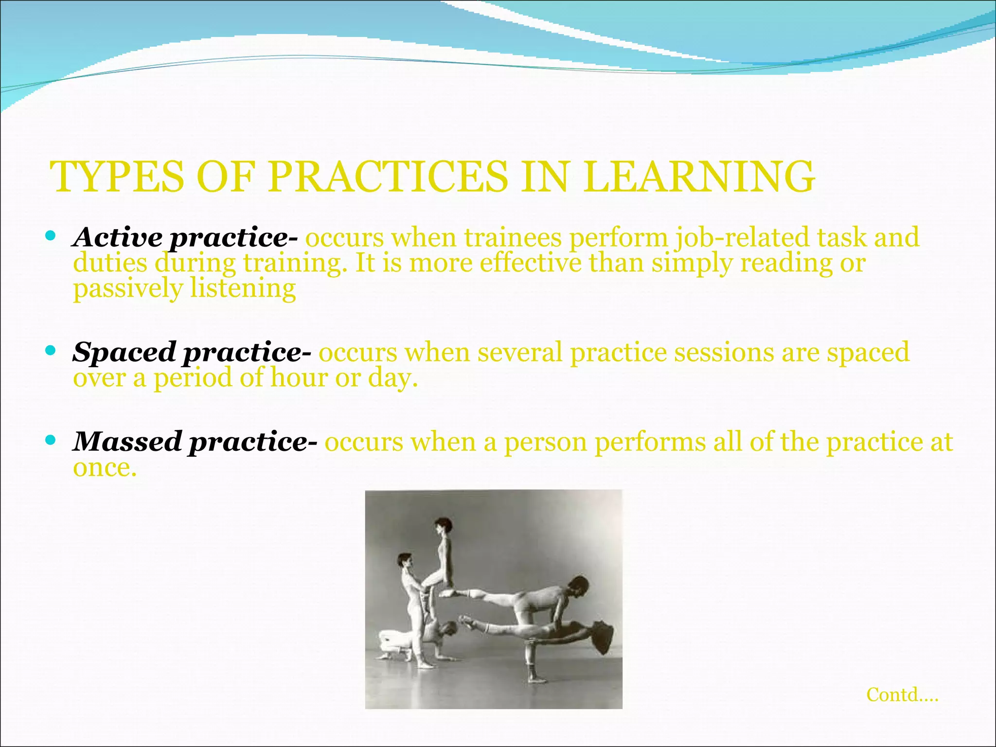 TYPES OF PRACTICES IN LEARNING Active practice-  occurs when trainees perform job-related task and duties during training. It is more effective than simply reading or passively listening Spaced practice-  occurs when several practice sessions are spaced over a period of hour or day. Massed practice-  occurs when a person performs all of the practice at once.   Contd….   