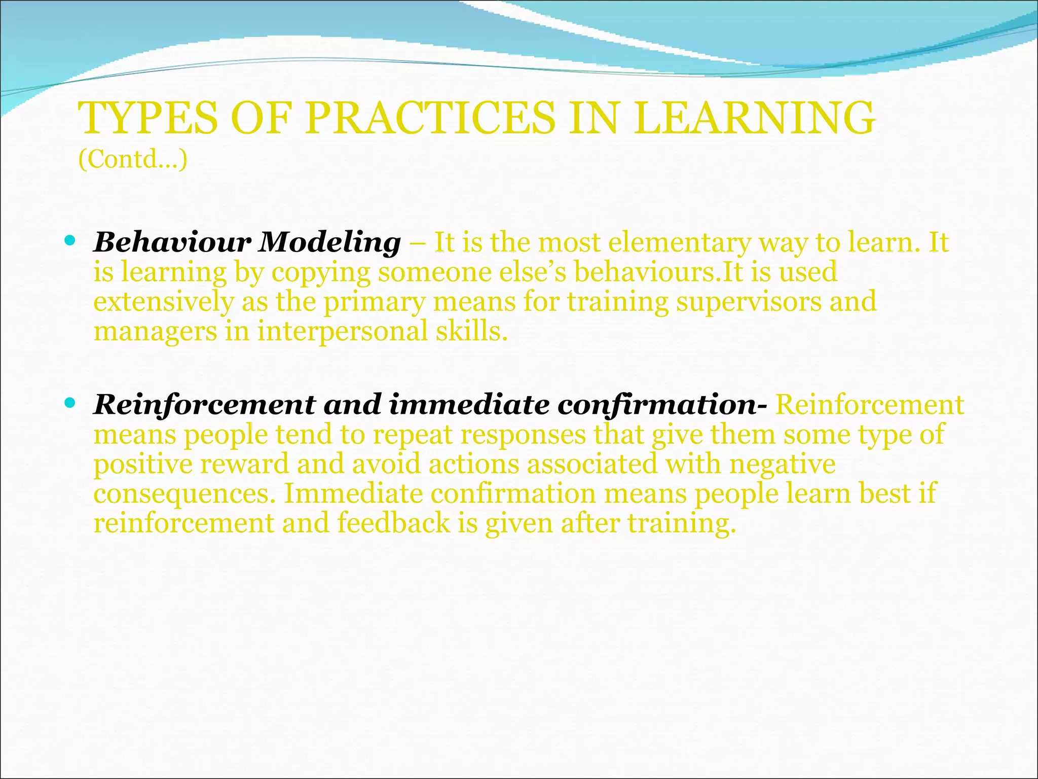 TYPES OF PRACTICES IN LEARNING  (Contd…) Behaviour Modeling  – It is the most elementary way to learn. It is learning by copying someone else’s behaviours.It is used extensively as the primary means for training supervisors and managers in interpersonal skills. Reinforcement and immediate confirmation-  Reinforcement means people tend to repeat responses that give them some type of positive reward and avoid actions associated with negative consequences. Immediate confirmation means people learn best if reinforcement and feedback is given after training.  