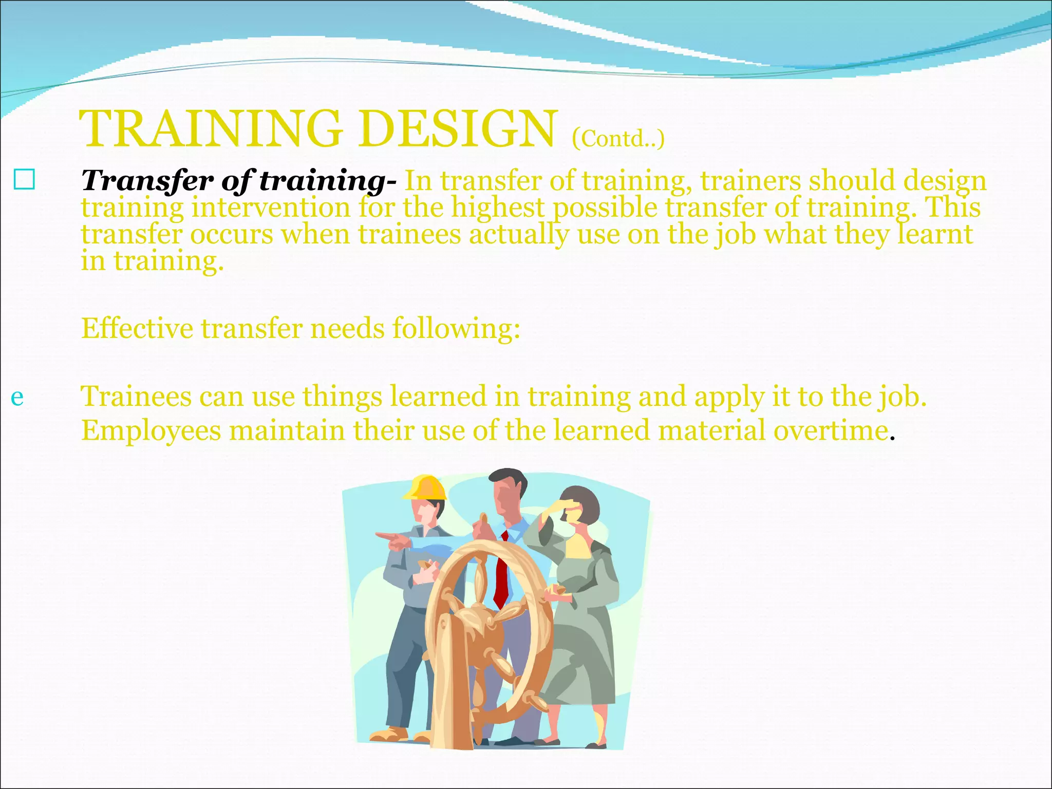TRAINING DESIGN  ( Contd..) Transfer of training-  In transfer of training, trainers should design training intervention for the highest possible transfer of training. This transfer occurs when trainees actually use on the job what they learnt in training. Effective transfer needs following: Trainees can use things learned in training and apply it to the job. Employees maintain their use of the learned material overtime . 
