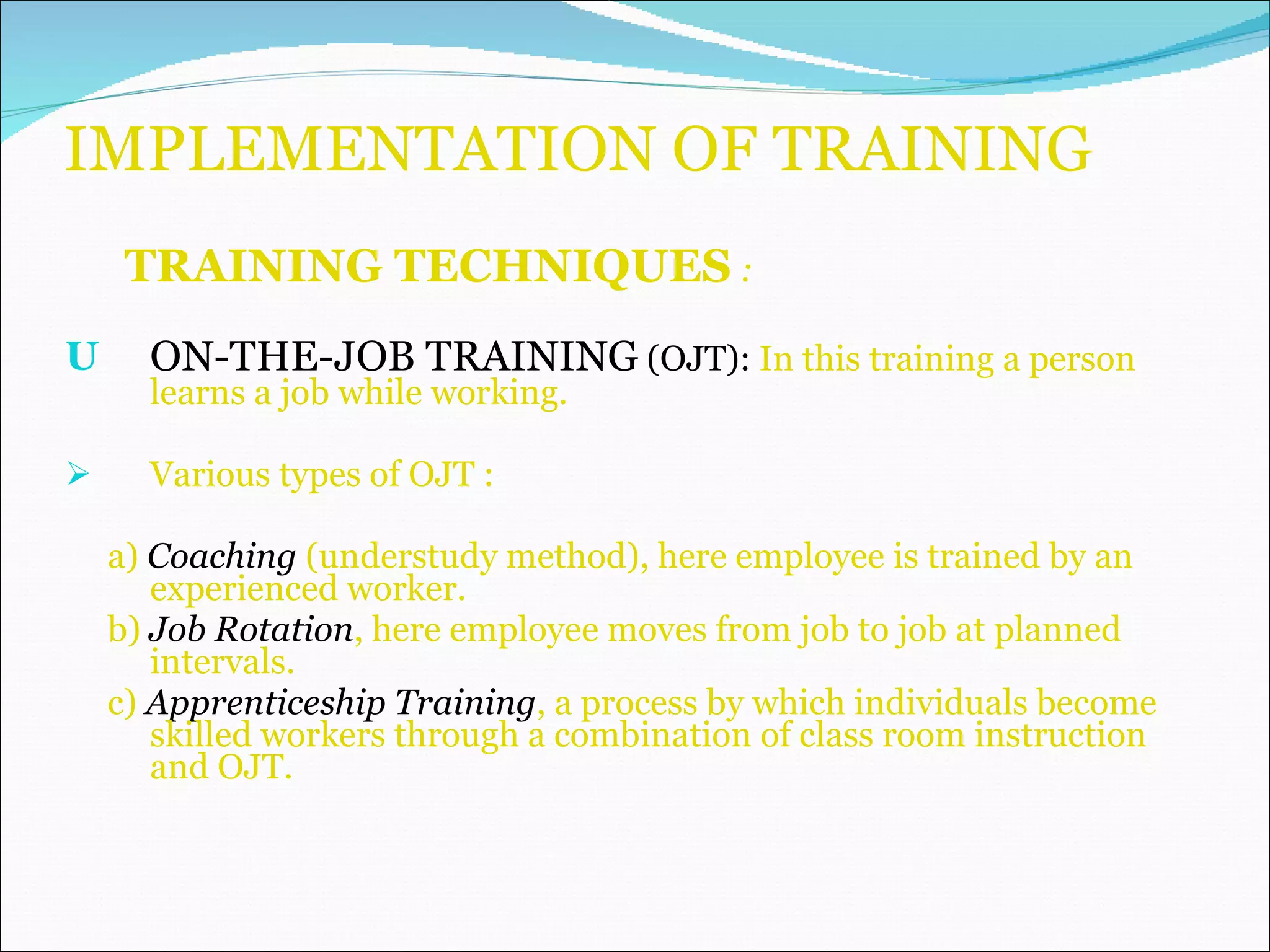 IMPLEMENTATION OF TRAINING TRAINING TECHNIQUES  : ON-THE-JOB TRAINING  (OJT):  In this training a person  learns a job while working.  Various types of OJT : a)   Coaching  (understudy method), here employee is trained by an experienced worker. b)  Job Rotation , here employee moves from job to job at planned intervals.  c)  Apprenticeship Training , a process by which individuals become skilled workers through a combination of class room instruction and OJT. 