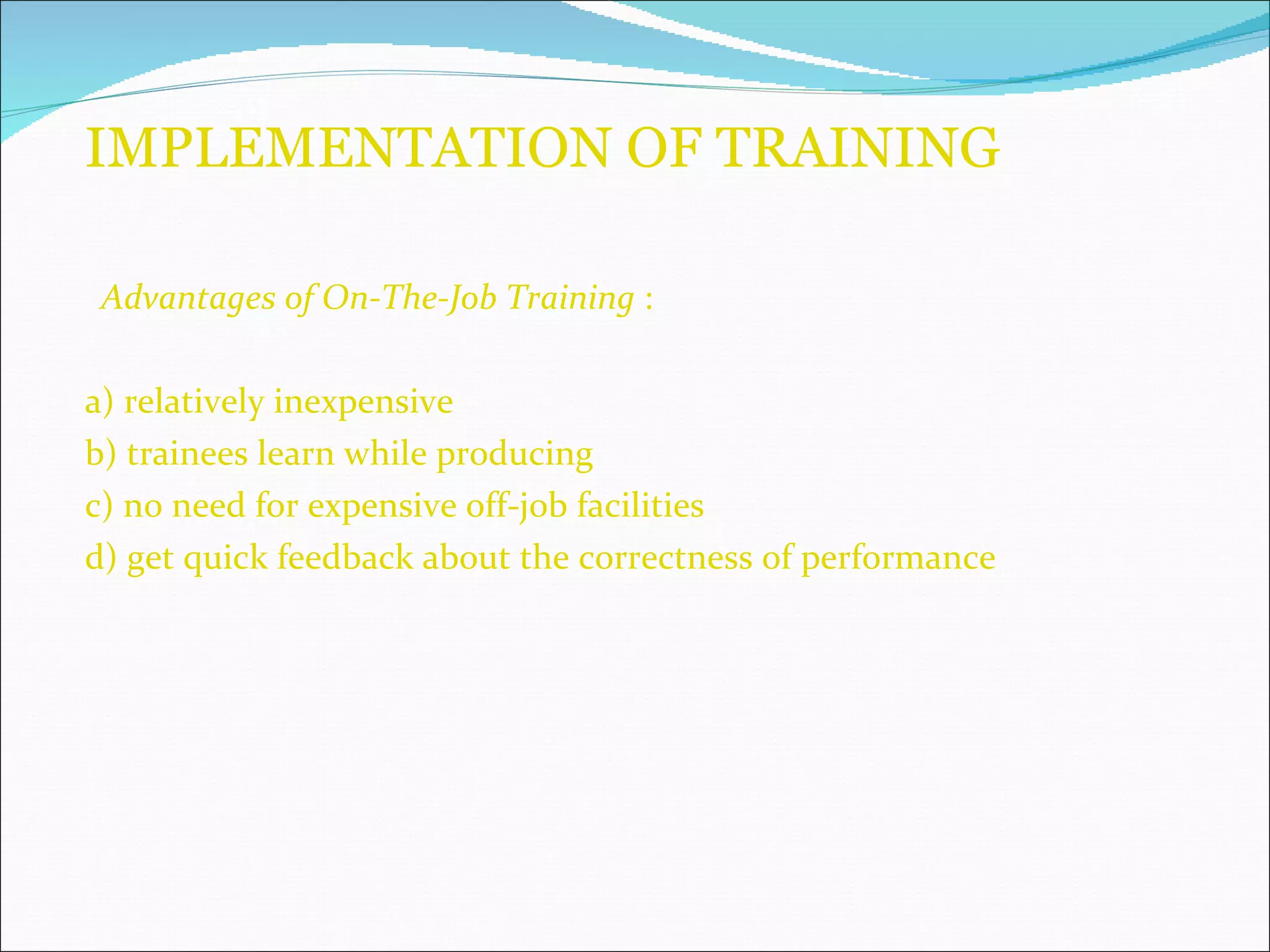 IMPLEMENTATION OF TRAINING Advantages of On-The-Job Training  :  a) relatively inexpensive b) trainees learn while producing c) no need for expensive off-job facilities d) get quick feedback about the correctness of performance 