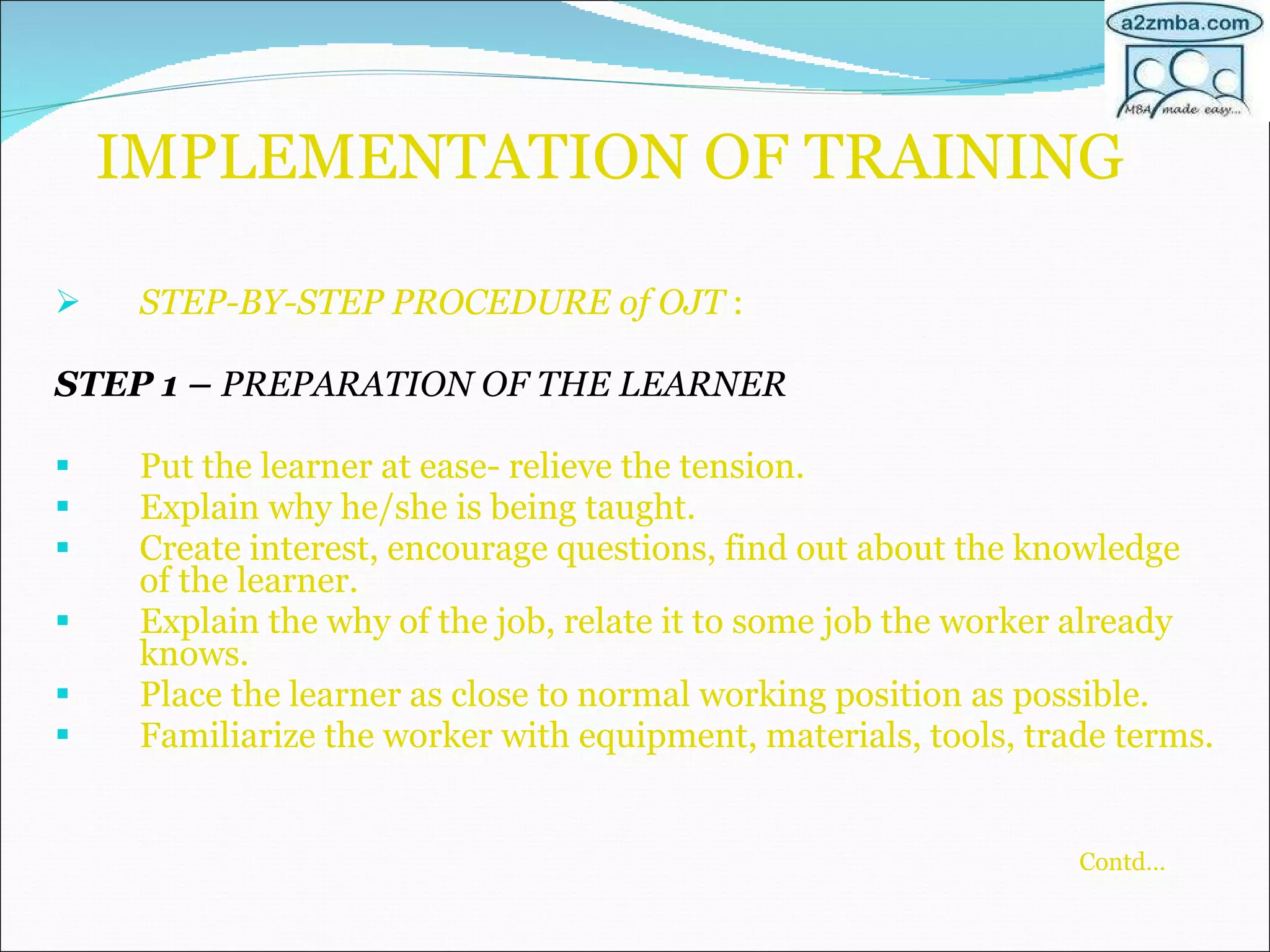 IMPLEMENTATION OF TRAINING STEP-BY-STEP PROCEDURE of OJT  : STEP 1 –  PREPARATION OF THE LEARNER Put the learner at ease- relieve the tension. Explain why he/she is being taught. Create interest, encourage questions, find out about the knowledge of the learner. Explain the why of the job, relate it to some job the worker already knows. Place the learner as close to normal working position as possible. Familiarize the worker with equipment, materials, tools, trade terms. Contd…   