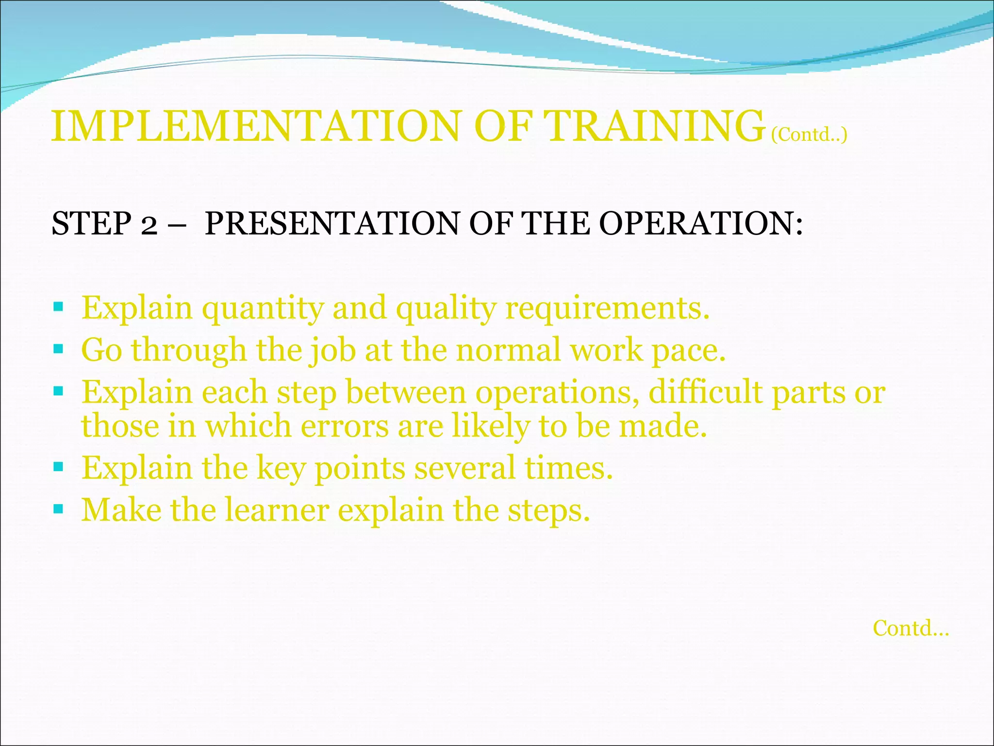 IMPLEMENTATION OF TRAINING  (Contd..) STEP 2 –  PRESENTATION OF THE OPERATION: Explain quantity and quality requirements. Go through the job at the normal work pace. Explain each step between operations, difficult parts or those in which errors are likely to be made. Explain the key points several times. Make the learner explain the steps. Contd… 