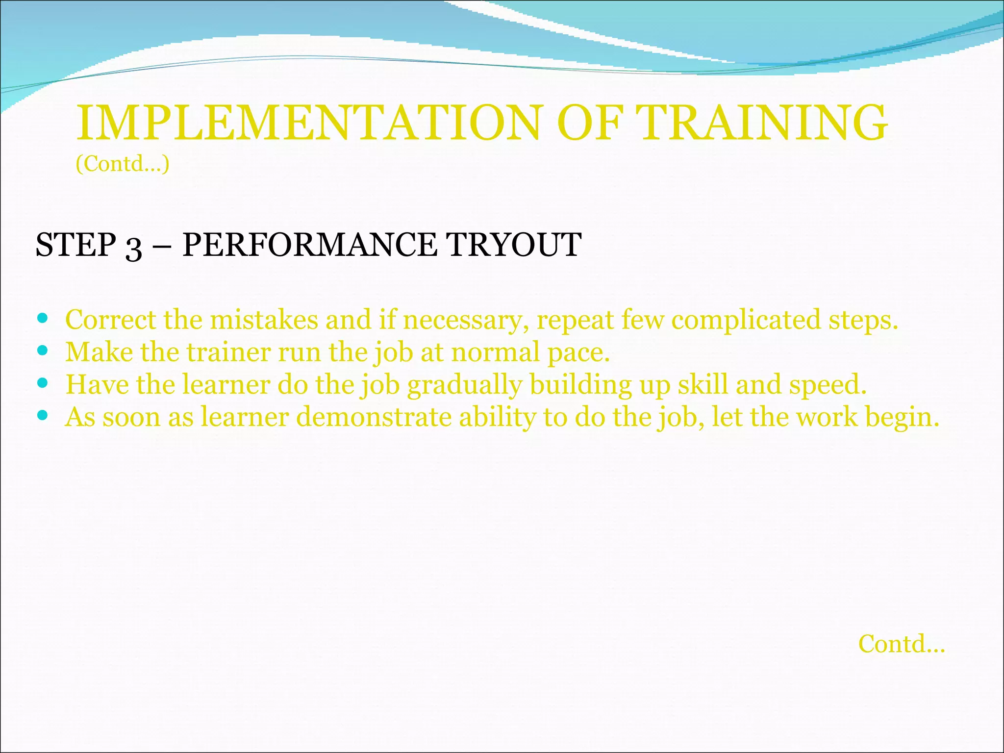 IMPLEMENTATION OF TRAINING (Contd…) STEP 3 –   PERFORMANCE TRYOUT Correct the mistakes and if necessary, repeat few complicated steps. Make the trainer run the job at normal pace. Have the learner do the job gradually building up skill and speed. As soon as learner demonstrate ability to do the job, let the work begin. Contd... 