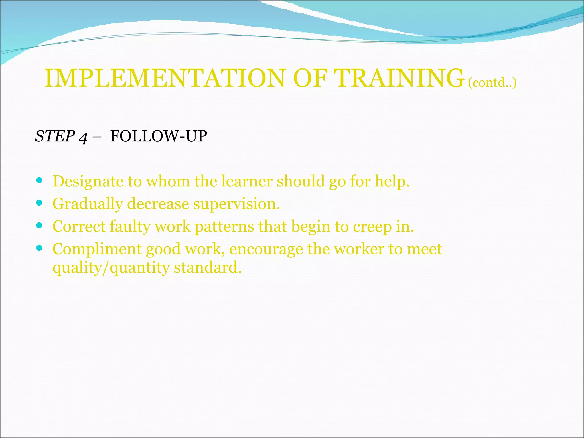IMPLEMENTATION OF TRAINING  (contd..) STEP 4 –  FOLLOW-UP Designate to whom the learner should go for help. Gradually decrease supervision. Correct faulty work patterns that begin to creep in. Compliment good work, encourage the worker to meet quality/quantity standard.  