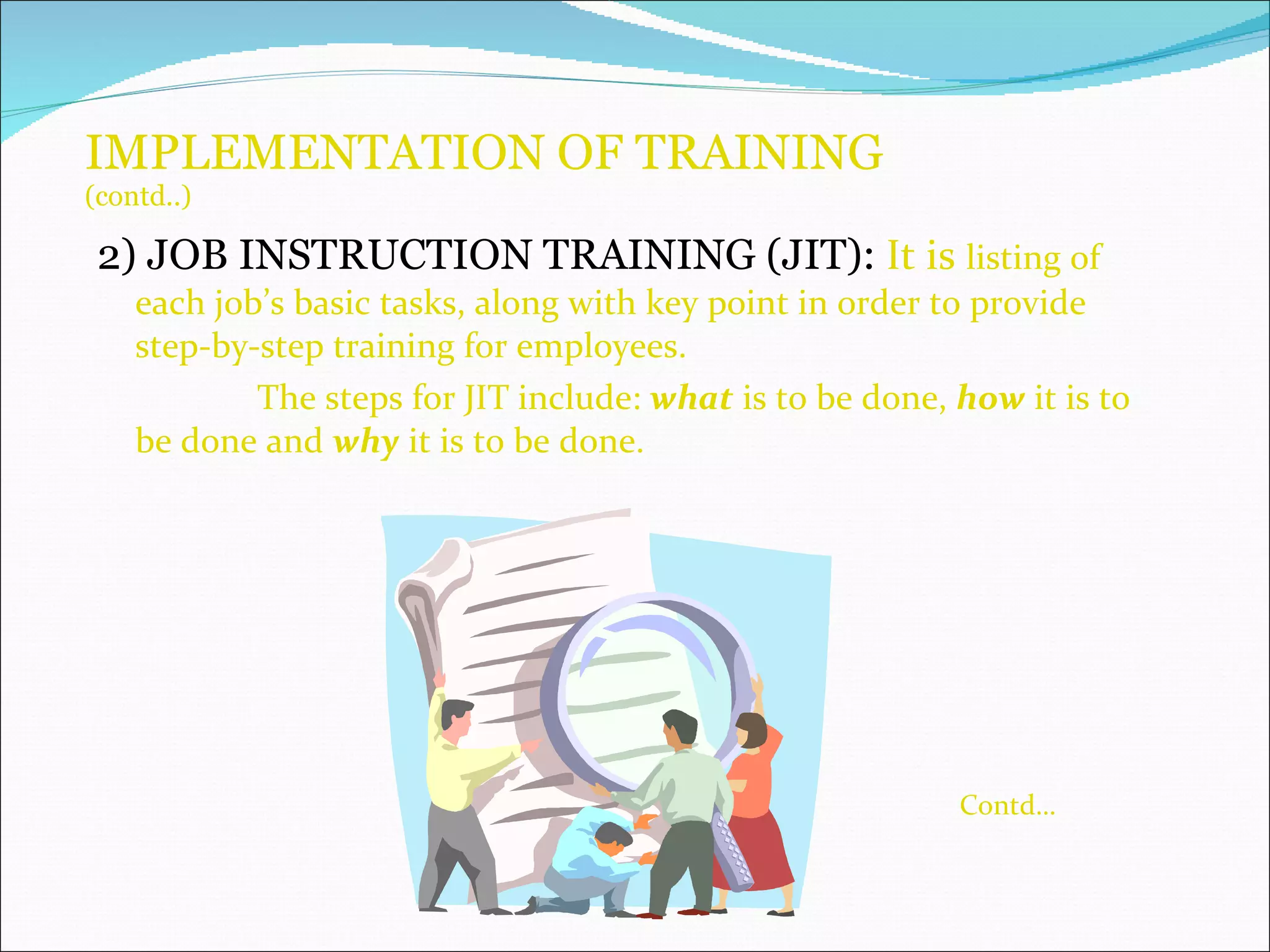 IMPLEMENTATION OF TRAINING (contd..) 2) JOB INSTRUCTION TRAINING (JIT):   It is  listing of each job’s basic tasks, along with key point in order to provide step-by-step training for employees. The steps for JIT include:  what  is to be done,  how  it is to be done and  why  it is to be done. Contd… 