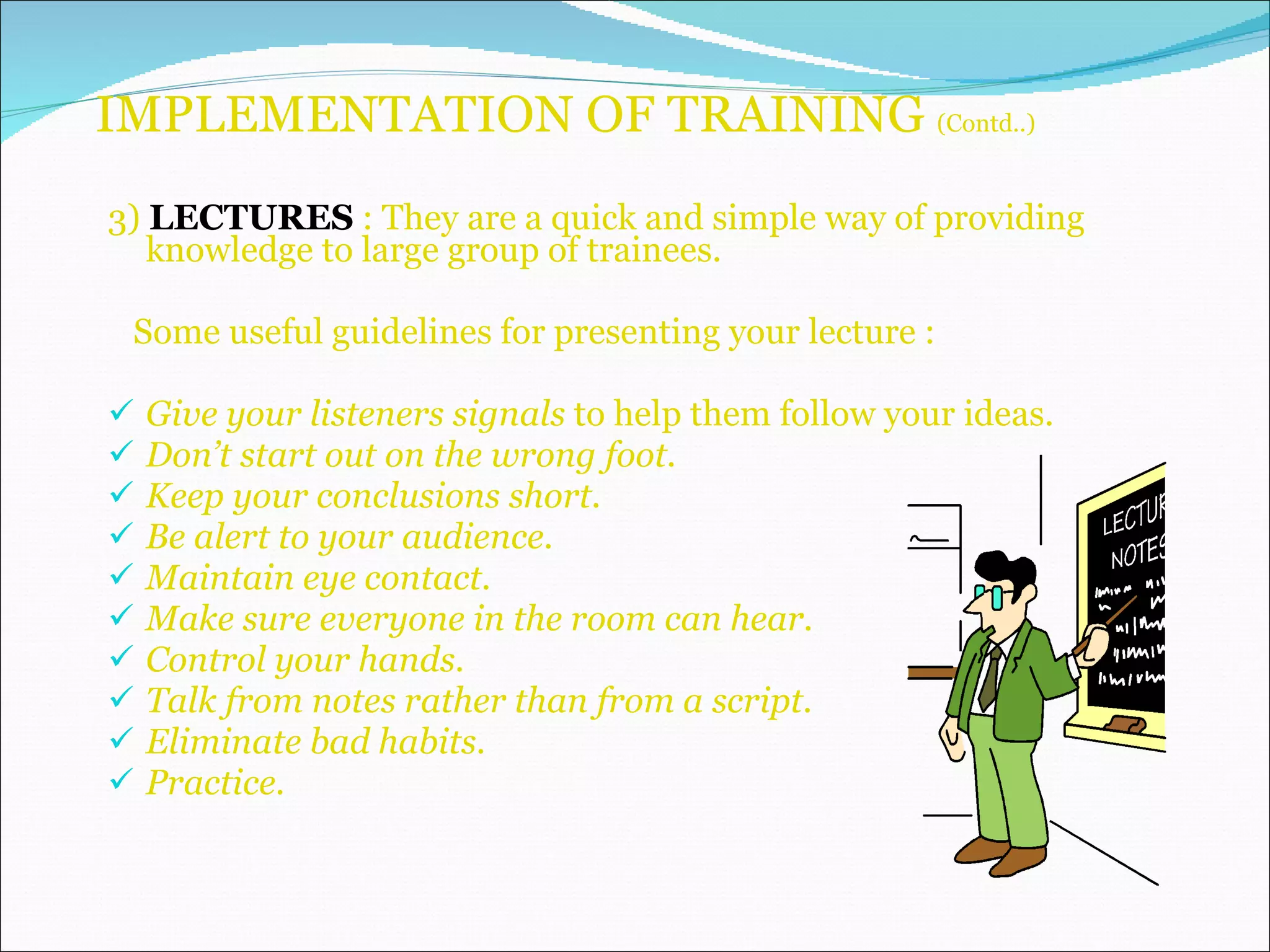 IMPLEMENTATION OF TRAINING  (Contd..) 3)  LECTURES  : They are a quick and simple way of providing knowledge to large group of trainees. Some useful guidelines for presenting your lecture : Give your listeners signals  to help them follow your ideas. Don’t start out on the wrong foot. Keep your conclusions short. Be alert to your audience. Maintain eye contact. Make sure everyone in the room can hear. Control your hands. Talk from notes rather than from a script. Eliminate bad habits. Practice. 