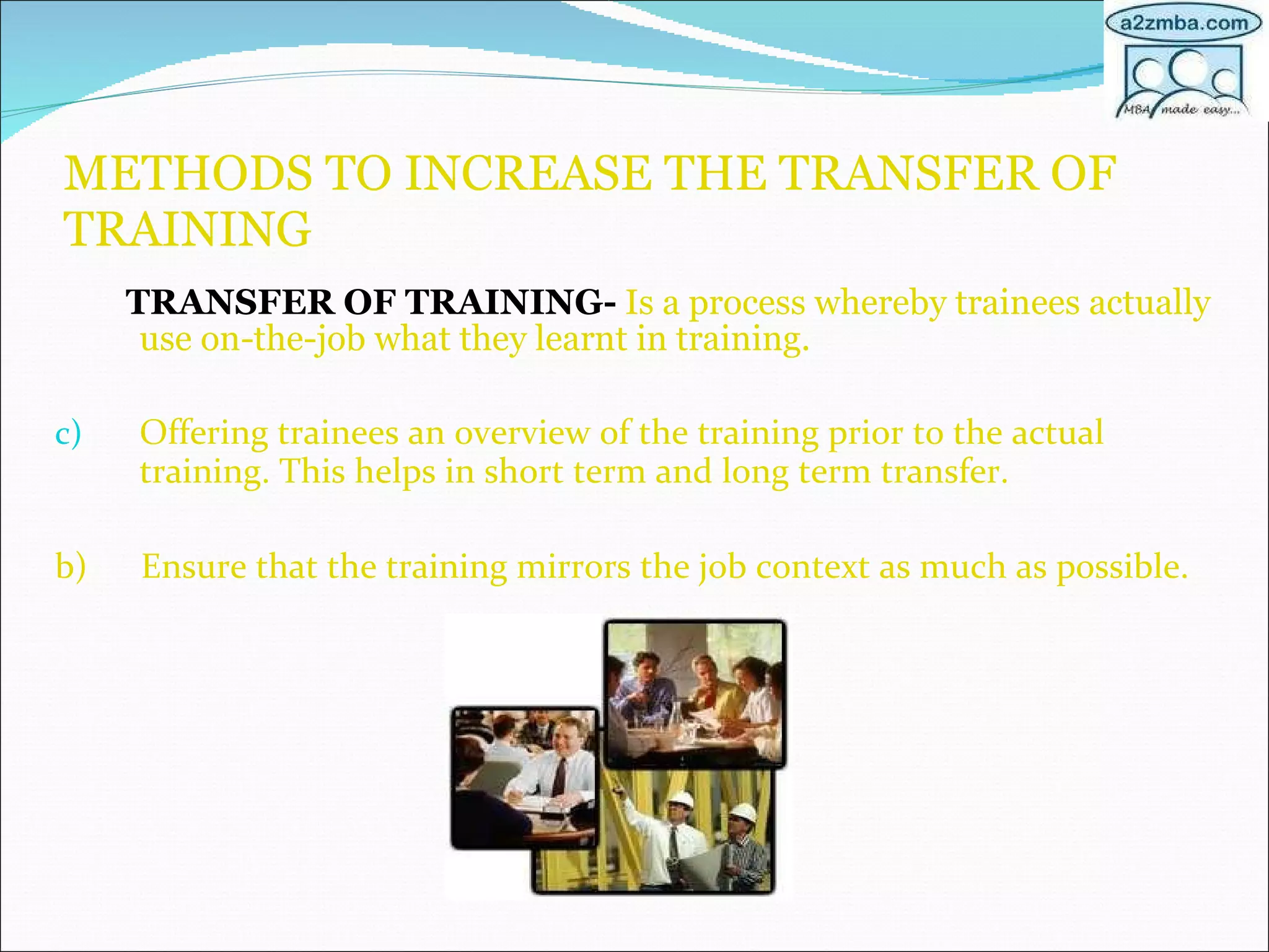 METHODS TO INCREASE THE TRANSFER OF TRAINING TRANSFER OF TRAINING-  Is a process whereby trainees actually use on-the-job what they learnt in training. Offering trainees an overview of the training prior to the actual training. This helps in short term and long term transfer. b)  Ensure that the training mirrors the job context as much as possible. 