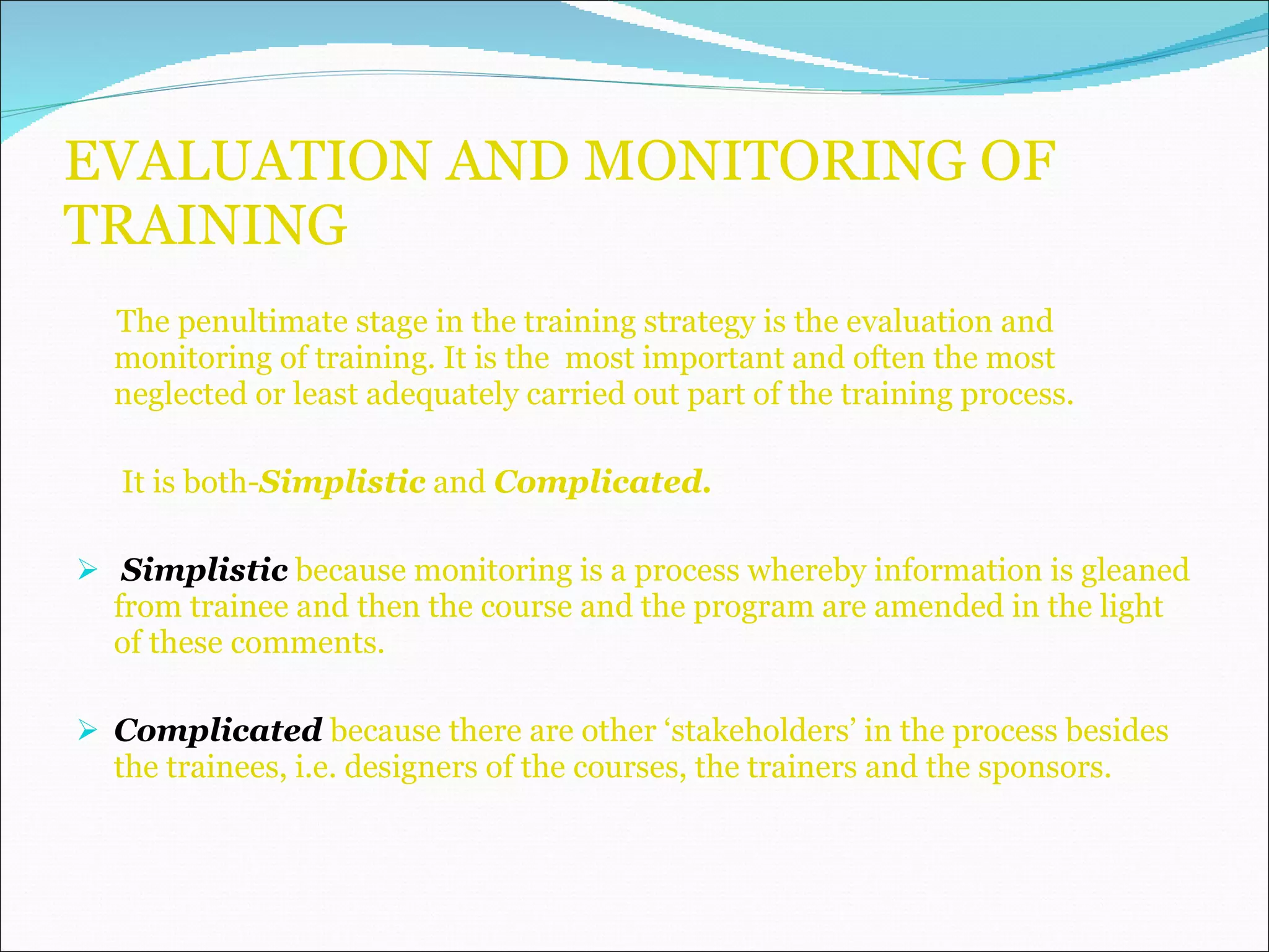 EVALUATION AND MONITORING OF TRAINING The penultimate stage in the training strategy is the evaluation and monitoring of training. It is the  most important and often the most neglected or least adequately carried out part of the training process. It is both- Simplistic  and  Complicated. Simplistic  because monitoring is a process whereby information is gleaned from trainee and then the course and the program are amended in the light of these comments. Complicated   because there are other ‘stakeholders’ in the process besides the trainees, i.e. designers of the courses, the trainers and the sponsors. 
