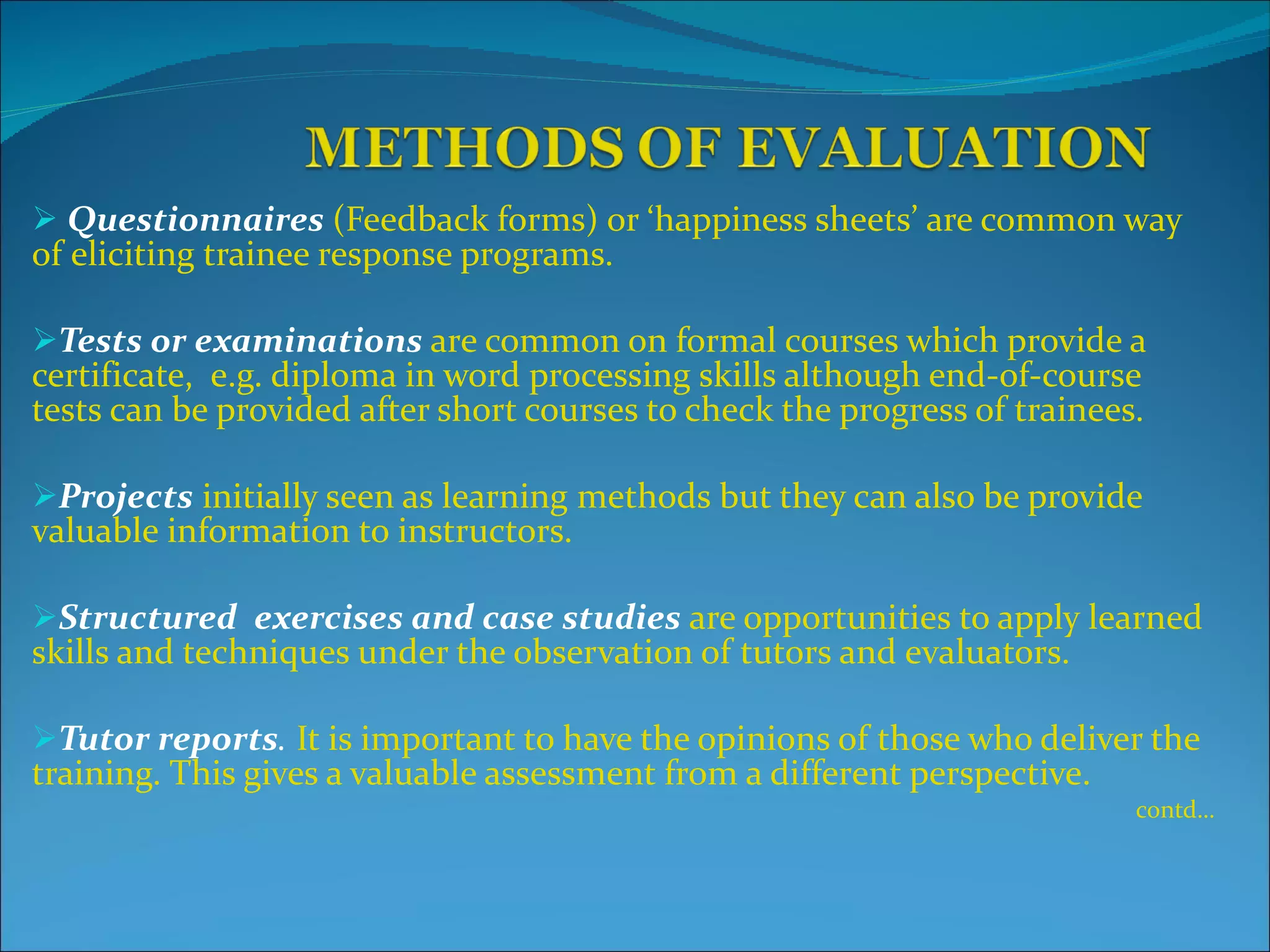 Questionnaires   (Feedback forms) or ‘happiness sheets’ are common way of eliciting trainee response programs. Tests or examinations  are common on formal courses which provide a certificate,  e.g. diploma in word processing skills although end-of-course tests can be provided after short courses to check the progress of trainees. Projects  initially seen as learning methods but they can also be provide valuable information to instructors. Structured   exercises and case studies   are opportunities to apply learned skills and techniques under the observation of tutors and evaluators. Tutor reports .  It is important to have the opinions of those who deliver the training. This gives a valuable assessment from a different perspective. contd… 
