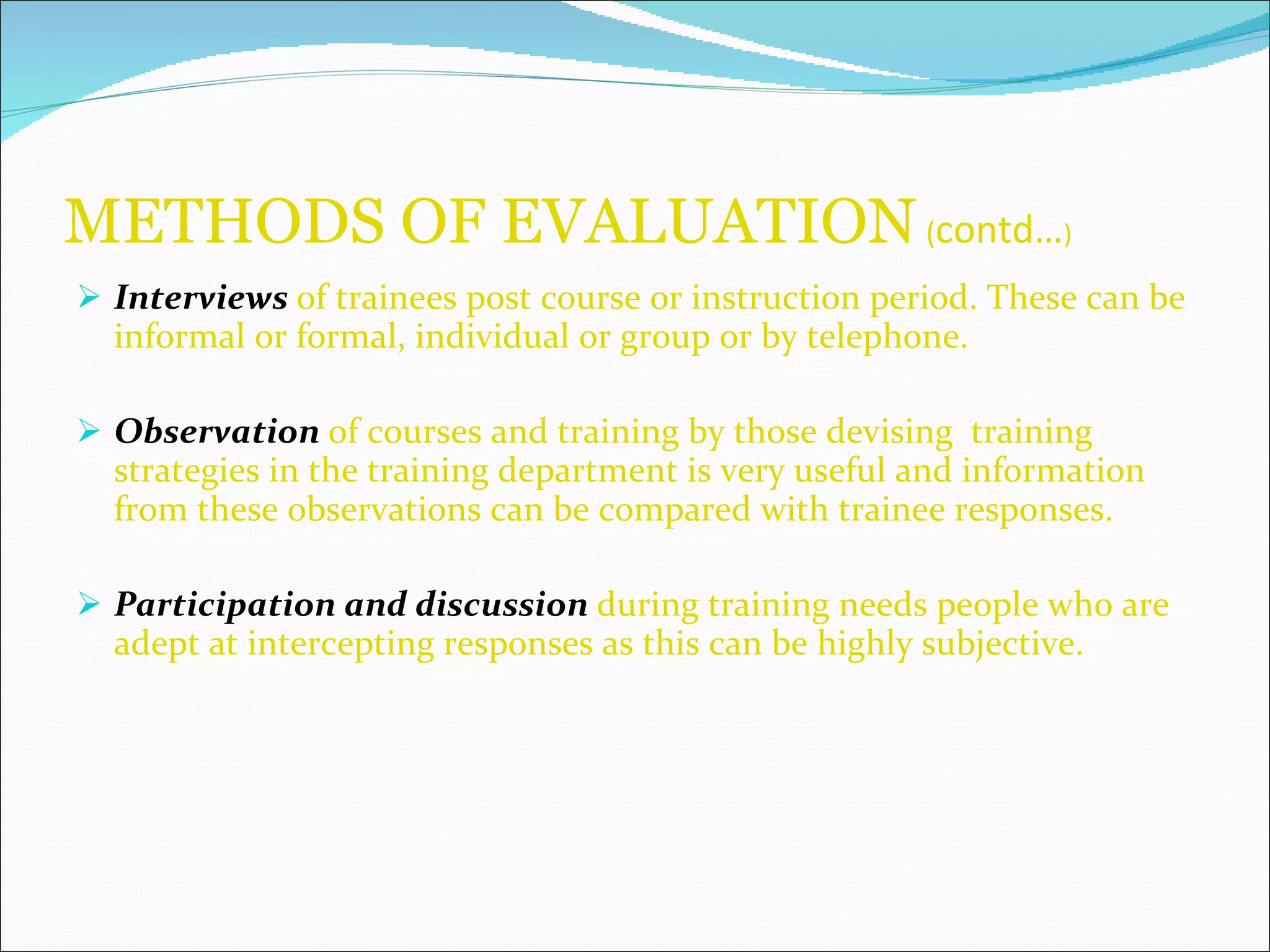 METHODS OF EVALUATION   ( contd… ) Interviews   of trainees post course or instruction period. These can be informal or formal, individual or group or by telephone. Observation   of courses and training by those devising  training strategies in the training department is very useful and information from these observations can be compared with trainee responses. Participation and discussion   during training needs people who are adept at intercepting responses as this can be highly subjective. 