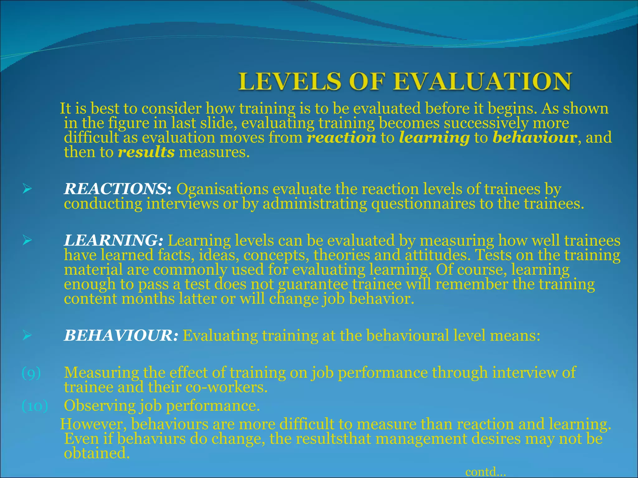 It is best to consider how training is to be evaluated before it begins. As shown in the figure in last slide, evaluating training becomes successively more difficult as evaluation moves from  reaction  to  learning  to  behaviou r , and then to  results  measures. REACTIONS :  Oganisations evaluate the reaction levels of trainees by conducting interviews or by administrating questionnaires to the trainees.  LEARNING:   Learning levels can be evaluated by measuring how well trainees have learned facts, ideas, concepts, theories and attitudes. Tests on the training material are commonly used for evaluating learning. Of course, learning enough to pass a test does not guarantee trainee will remember the training content months latter or will change job behavior. BEHAVIOUR:   Evaluating training at the behavioural level means: Measuring the effect of training on job performance through interview of trainee and their co-workers. Observing job performance. However, behaviours are more difficult to measure than reaction and learning. Even if behaviurs do change, the resultsthat management desires may not be obtained. contd… 