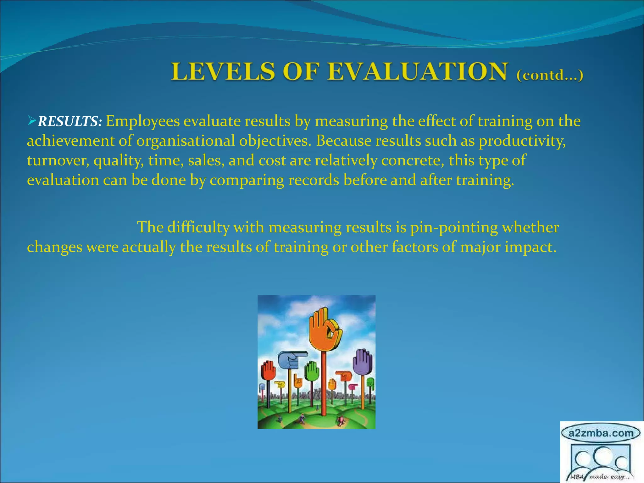 RESULTS:   Employees evaluate results by measuring the effect of training on the achievement of organisational objectives. Because results such as productivity, turnover, quality, time, sales, and cost are relatively concrete, this type of evaluation can be done by comparing records before and after training. The difficulty with measuring results is pin-pointing whether changes were actually the results of training or other factors of major impact.  