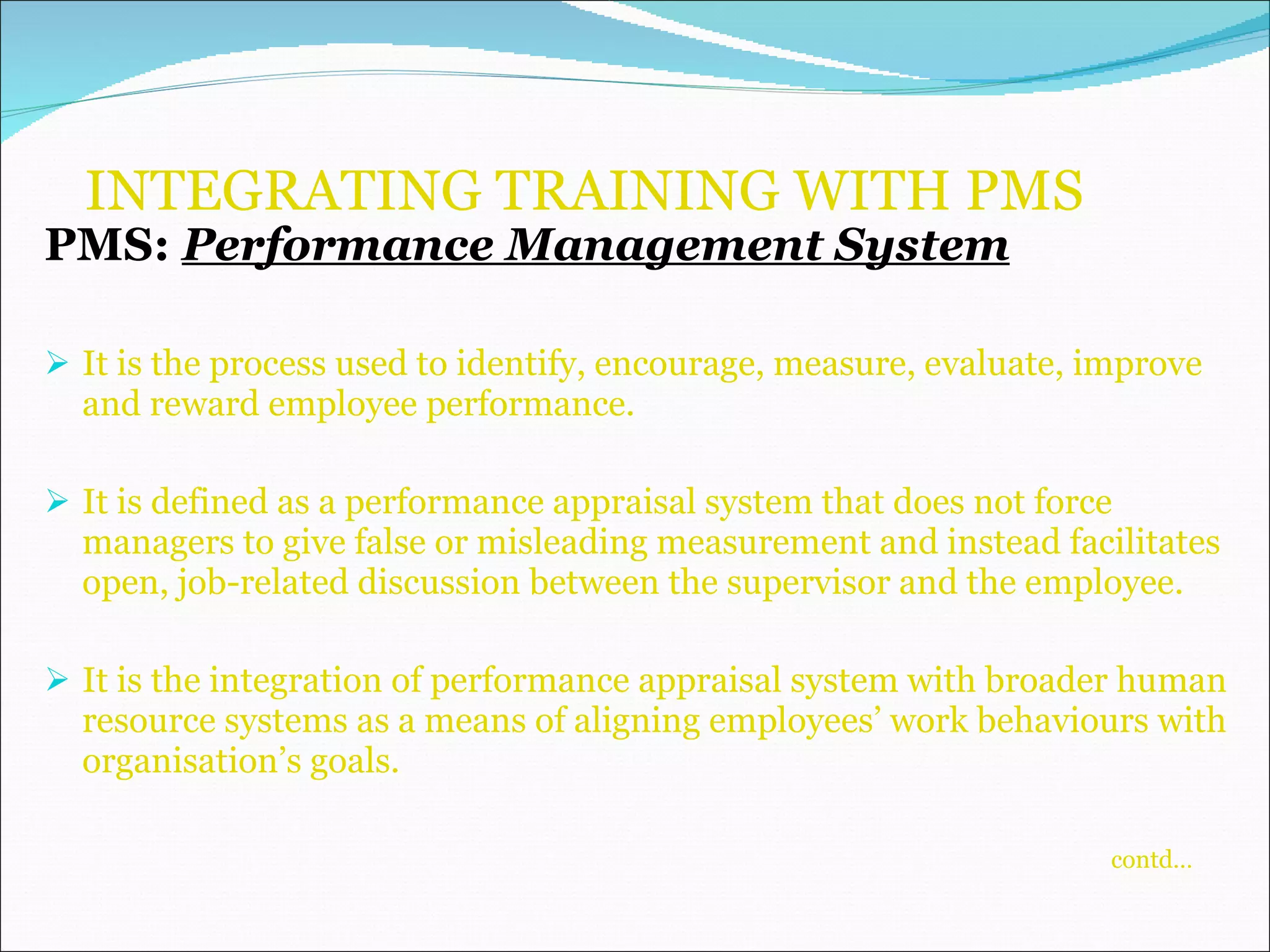 INTEGRATING TRAINING WITH PMS PMS:  Performance Management System It is the process used to identify, encourage, measure, evaluate, improve and reward employee performance. It is defined as a performance appraisal system that does not force managers to give false or misleading measurement and instead facilitates open, job-related discussion between the supervisor and the employee. It is the integration of performance appraisal system with broader human resource systems as a means of aligning employees’ work behaviours with organisation’s goals.    contd… 